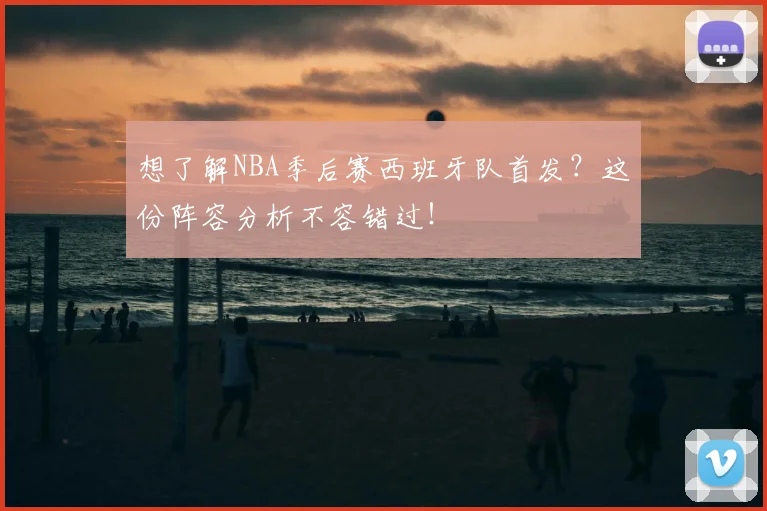 想了解NBA季后赛西班牙队首发？这份阵容分析不容错过！