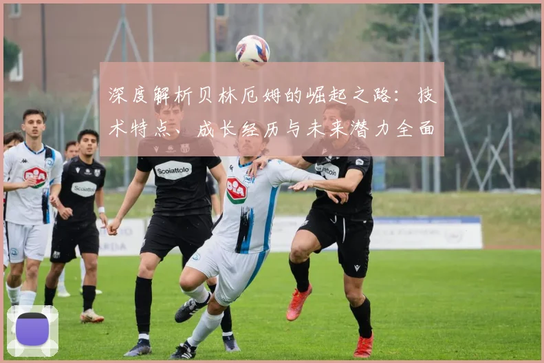 深度解析贝林厄姆的崛起之路：技术特点、成长经历与未来潜力全面剖析