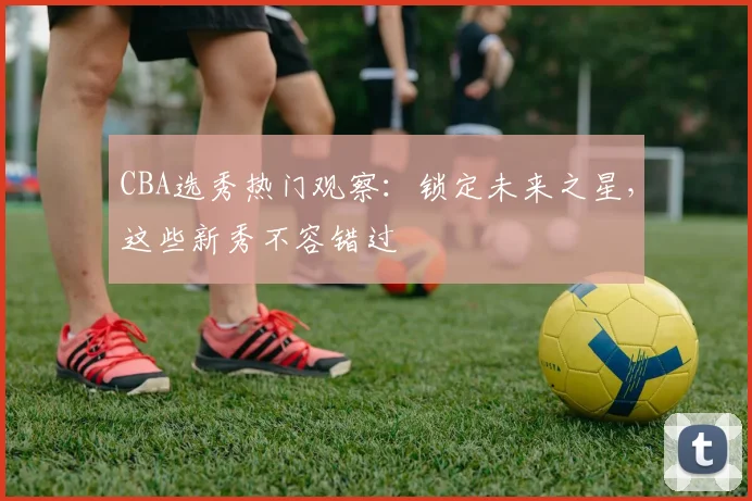 CBA选秀热门观察：锁定未来之星，这些新秀不容错过