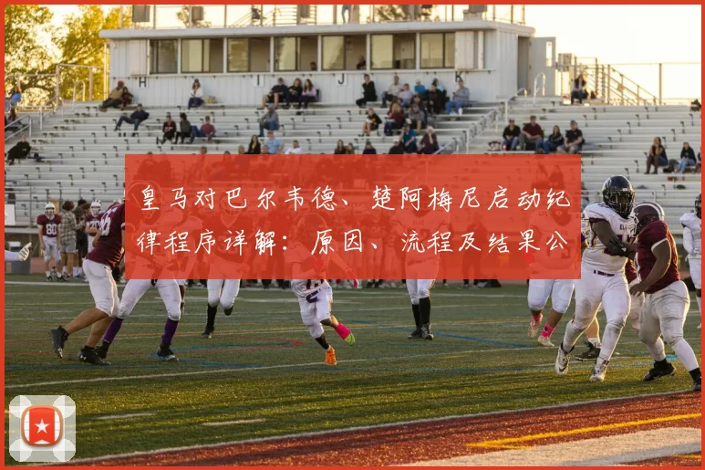 皇马对巴尔韦德、楚阿梅尼启动纪律程序详解：原因、流程及结果公布时间