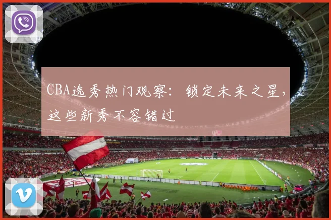 CBA选秀热门观察：锁定未来之星，这些新秀不容错过