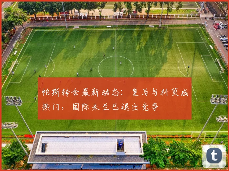 帕斯转会最新动态：皇马与科莫成热门，国际米兰已退出竞争