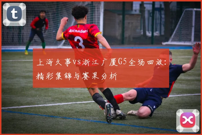 上海久事vs浙江广厦G5全场回放：精彩集锦与赛果分析