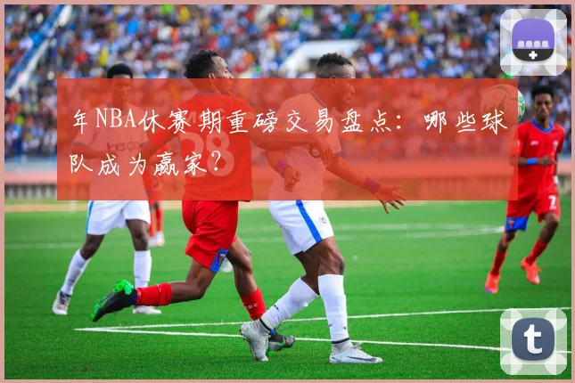 年NBA休赛期重磅交易盘点：哪些球队成为赢家？