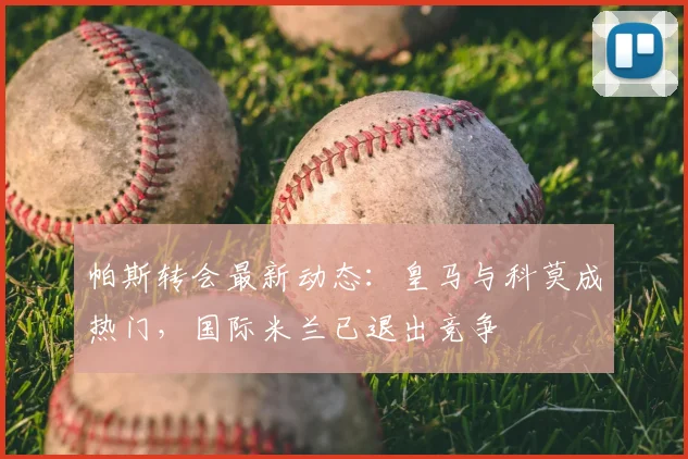 帕斯转会最新动态：皇马与科莫成热门，国际米兰已退出竞争